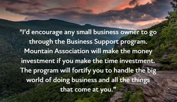 A quote overlayed on a picture of mountains that reads I'd encourage any small business owner to go through the business support program. Mountain Association will make the money investment if you make the time investment. The program will fortify you to handle the big world of doing business and all the things that come at you